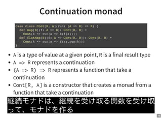 16
Continuation monad
Ais a type of value at a given point, Ris a final result type
A=>Rrepresents a continuation
(A=>R)=>Rrepresents a function that take a
continuation
Cont[R,A]is a constructor that creates a monad from a
function that take a continuation
継続モナドは、継続を受け取る関数を受け取
って、モナドを作る
case class Cont[R, A](run: (A => R) => R) {
def map[B](f: A => B): Cont[R, B] =
Cont(k => run(a => k(f(a))))
def flatMap[B](f: A => Cont[R, B]): Cont[R, B] =
Cont(k => run(a => f(a).run(k)))
}
 