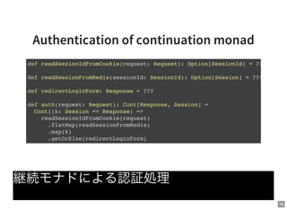 18
Authentication of continuation monad
継続モナドによる認証処理
def readSessionIdFromCookie(request: Request): Option[SessionId] = ???
def readSessionFromRedis(sessionId: SessionId): Option[Session] = ???
def redirectLoginForm: Response = ???
def auth(request: Request): Cont[Response, Session] =
Cont((k: Session => Response) =>
readSessionIdFromCookie(request)
.flatMap(readSessionFromRedis)
.map(k)
.getOrElse(redirectLoginForm)
 