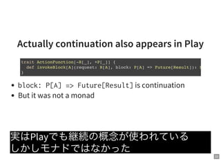 22
Actually continuation also appears in Play
block:P[A]=>Future[Result]is continuation
But it was not a monad
実はPlayでも継続の概念が使われている
しかしモナドではなかった
trait ActionFunction[-R[_], +P[_]] {
def invokeBlock[A](request: R[A], block: P[A] => Future[Result]): Future
}
 