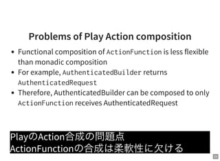 23
Problems of Play Action composition
Functional composition of ActionFunctionis less flexible
than monadic composition
For example, AuthenticatedBuilderreturns
AuthenticatedRequest
Therefore, AuthenticatedBuilder can be composed to only
ActionFunctionreceives AuthenticatedRequest
PlayのAction合成の問題点
ActionFunctionの合成は柔軟性に欠ける
 