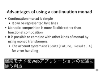 24
Advantages of using a continuation monad
Continuation monad is simple
It can be represented by 6 lines
Monadic composition is more flexible rather than
functional composition
It is possible to combine with other kinds of monad by
using monad transformers
The account system uses ContT[Future,Result,A]
for error handling
継続モナドをWebアプリケーションの記述に
使う利点
 