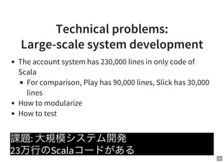 26
Technical problems:
Large-scale system development
The account system has 230,000 lines in only code of
Scala
For comparison, Play has 90,000 lines, Slick has 30,000
lines
How to modularize
How to test
課題: 大規模システム開発
23万行のScalaコードがある
 