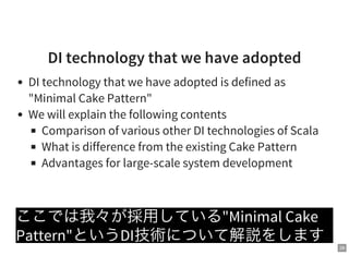 28
DI technology that we have adopted
DI technology that we have adopted is defined as
"Minimal Cake Pattern"
We will explain the following contents
Comparison of various other DI technologies of Scala
What is difference from the existing Cake Pattern
Advantages for large-scale system development
ここでは我々が採用している"Minimal Cake
Pattern"というDI技術について解説をします
 