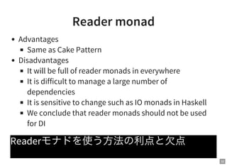 32
Reader monad
Advantages
Same as Cake Pattern
Disadvantages
It will be full of reader monads in everywhere
It is difficult to manage a large number of
dependencies
It is sensitive to change such as IO monads in Haskell
We conclude that reader monads should not be used
for DI
Readerモナドを使う方法の利点と欠点
 