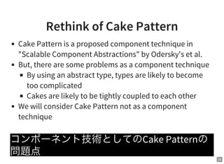 34
Rethink of Cake Pattern
Cake Pattern is a proposed component technique in
"Scalable Component Abstractions" by Odersky's et al.
But, there are some problems as a component technique
By using an abstract type, types are likely to become
too complicated
Cakes are likely to be tightly coupled to each other
We will consider Cake Pattern not as a component
technique
コンポーネント技術としてのCake Patternの
問題点
 