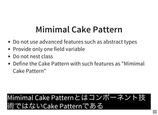 35
Mimimal Cake Pattern
Do not use advanced features such as abstract types
Provide only one field variable
Do not nest class
Define the Cake Pattern with such features as "Mimimal
Cake Pattern"
Mimimal Cake Patternとはコンポーネント技
術ではないCake Patternである
 