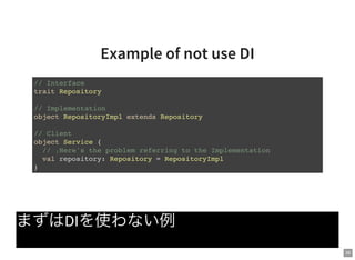 36
Example of not use DI
まずはDIを使わない例
// Interface
trait Repository
// Implementation
object RepositoryImpl extends Repository
// Client
object Service {
// ↓Here's the problem referring to the Implementation
val repository: Repository = RepositoryImpl
}
 