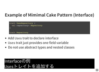 37
Example of Mimimal Cake Pattern (Interface)
Add Usestrait to declare interface
Usestrait just provides one field variable
Do not use abstract types and nested classes
Interfaceの例
Usesトレイトを追加する
trait UsesRepository {
val repository: Repository
}
trait Repository
 