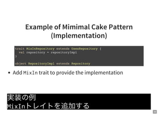 38
Example of Mimimal Cake Pattern
(Implementation)
Add MixIntrait to provide the implementation
実装の例
MixInトレイトを追加する
trait MixInRepository extends UsesRepository {
val repository = repositoryImpl
}
object RepositoryImpl extends Repository
 
