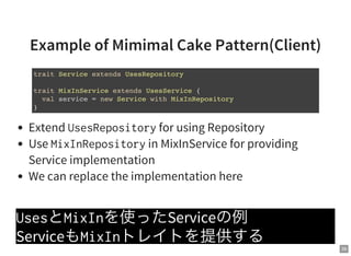 39
Example of Mimimal Cake Pattern(Client)
Extend UsesRepositoryfor using Repository
Use MixInRepositoryin MixInService for providing
Service implementation
We can replace the implementation here
UsesとMixInを使ったServiceの例
ServiceもMixInトレイトを提供する
trait Service extends UsesRepository
trait MixInService extends UsesService {
val service = new Service with MixInRepository
}
 