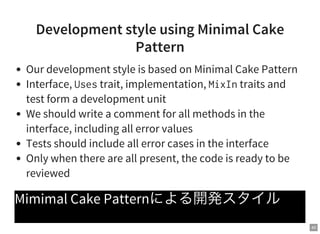 40
Development style using Minimal Cake
Pattern
Our development style is based on Minimal Cake Pattern
Interface, Usestrait, implementation, MixIntraits and
test form a development unit
We should write a comment for all methods in the
interface, including all error values
Tests should include all error cases in the interface
Only when there are all present, the code is ready to be
reviewed
Mimimal Cake Patternによる開発スタイル
 