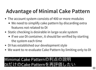 41
Advantage of Minimal Cake Pattern
The account system consists of 400 or more modules
We need to simplify cake pattern by discarding extra
features not related to DI
Static checking is desirable in large-scale system
If we use DI container, it should be verified by starting
the system each time
DI has established our development style
We want to re-evaluate Cake Pattern by limiting only to DI
Mimimal Cake Patternの利点の説明
DIだけのCake Patternを再評価したい
 