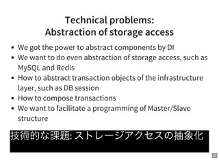 43
Technical problems:
Abstraction of storage access
We got the power to abstract components by DI
We want to do even abstraction of storage access, such as
MySQL and Redis
How to abstract transaction objects of the infrastructure
layer, such as DB session
How to compose transactions
We want to facilitate a programming of Master/Slave
structure
技術的な課題: ストレージアクセスの抽象化
 
