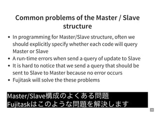 46
Common problems of the Master / Slave
structure
In programming for Master/Slave structure, often we
should explicitly specify whether each code will query
Master or Slave
A run-time errors when send a query of update to Slave
It is hard to notice that we send a query that should be
sent to Slave to Master because no error occurs
Fujitask will solve the these problems
Master/Slave構成のよくある問題
Fujitaskはこのような問題を解決します
 