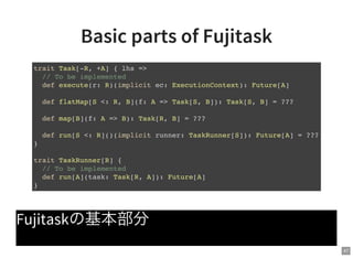 47
Basic parts of Fujitask
Fujitaskの基本部分
trait Task[-R, +A] { lhs =>
// To be implemented
def execute(r: R)(implicit ec: ExecutionContext): Future[A]
def flatMap[S <: R, B](f: A => Task[S, B]): Task[S, B] = ???
def map[B](f: A => B): Task[R, B] = ???
def run[S <: R]()(implicit runner: TaskRunner[S]): Future[A] = ???
}
trait TaskRunner[R] {
// To be implemented
def run[A](task: Task[R, A]): Future[A]
}
 