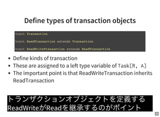 49
Define types of transaction objects
Define kinds of transaction
These are assigned to a left type variable of Task[R,A]
The important point is that ReadWriteTransaction inherits
ReadTransaction
トランザクションオブジェクトを定義する
ReadWriteがReadを継承するのがポイント
trait Transaction
trait ReadTransaction extends Transaction
trait ReadWriteTransaction extends ReadTransaction
 