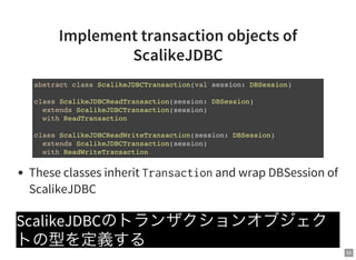50
Implement transaction objects of
ScalikeJDBC
These classes inherit Transactionand wrap DBSession of
ScalikeJDBC
ScalikeJDBCのトランザクションオブジェク
トの型を定義する
abstract class ScalikeJDBCTransaction(val session: DBSession)
class ScalikeJDBCReadTransaction(session: DBSession)
extends ScalikeJDBCTransaction(session)
with ReadTransaction
class ScalikeJDBCReadWriteTransaction(session: DBSession)
extends ScalikeJDBCTransaction(session)
with ReadWriteTransaction
 