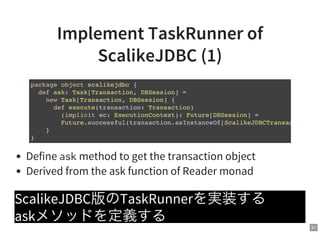 51
Implement TaskRunner of
ScalikeJDBC (1)
Define askmethod to get the transaction object
Derived from the ask function of Reader monad
ScalikeJDBC版のTaskRunnerを実装する
askメソッドを定義する
package object scalikejdbc {
def ask: Task[Transaction, DBSession] =
new Task[Transaction, DBSession] {
def execute(transaction: Transaction)
(implicit ec: ExecutionContext): Future[DBSession] =
Future.successful(transaction.asInstanceOf[ScalikeJDBCTransaction
}
}
 