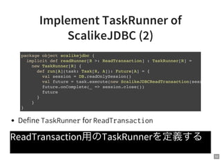 52
Implement TaskRunner of
ScalikeJDBC (2)
Define TaskRunnerfor ReadTransaction
ReadTransaction用のTaskRunnerを定義する
package object scalikejdbc {
implicit def readRunner[R >: ReadTransaction] : TaskRunner[R] =
new TaskRunner[R] {
def run[A](task: Task[R, A]): Future[A] = {
val session = DB.readOnlySession()
val future = task.execute(new ScalikeJDBCReadTransaction(session))
future.onComplete(_ => session.close())
future
}
}
}
 