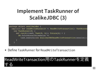 53
Implement TaskRunner of
ScalikeJDBC (3)
Define TaskRunnerfor ReadWriteTransaction
ReadWriteTransaction用のTaskRunnerを定義
する
package object scalikejdbc {
implicit def readWriteRunner[R >: ReadWriteTransaction]: TaskRunner[
new TaskRunner[R] {
def run[A](task: Task[R, A]): Future[A] = {
DB.futureLocalTx(session =>
task.execute(new ScalikeJDBCReadWriteTransaction(session)))
}
}
}
 