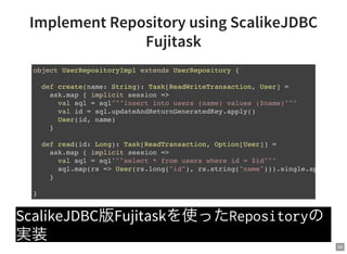 56
Implement Repository using ScalikeJDBC
Fujitask
ScalikeJDBC版Fujitaskを使ったRepositoryの
実装
object UserRepositoryImpl extends UserRepository {
def create(name: String): Task[ReadWriteTransaction, User] =
ask.map { implicit session =>
val sql = sql"""insert into users (name) values ($name)"""
val id = sql.updateAndReturnGeneratedKey.apply()
User(id, name)
}
def read(id: Long): Task[ReadTransaction, Option[User]] =
ask.map { implicit session =>
val sql = sql"""select * from users where id = $id"""
sql.map(rs => User(rs.long("id"), rs.string("name"))).single.apply()
}
}
 