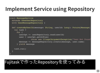 57
Implement Service using Repository
Fujitaskで作ったRepositoryを使ってみる
trait MessageService
extends UsesUserRepository
with UsesMessageRepository {
def createByUserId(message: String, userId: Long): Future[Message] = {
val task =
for {
userOpt <- userRepository.read(userId)
user = userOpt.getOrElse(
throw new IllegalArgumentException("User Not Found"))
message <- messageRepository.create(message, user.name)
} yield message
task.run()
}
}
 