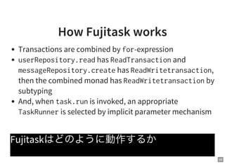 58
How Fujitask works
Transactions are combined by for-expression
userRepository.readhas ReadTransactionand
messageRepository.createhas ReadWritetransaction,
then the combined monad has ReadWritetransactionby
subtyping
And, when task.runis invoked, an appropriate
TaskRunneris selected by implicit parameter mechanism
Fujitaskはどのように動作するか
 
