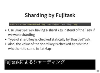 60
Sharding by Fujitask
Use ShardedTaskhaving a shard key instead of the Task if
we want sharding
Type of shard key is checked statically by ShardedTask
Also, the value of the shard key is checked at run time
whether the same in flatMap
Fujitaskによるシャーディング
abstract class ShardedTask[Key, -R, +A](val shardKey: Key)
 