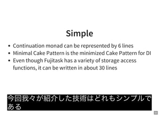 63
Simple
Continuation monad can be represented by 6 lines
Minimal Cake Pattern is the minimized Cake Pattern for DI
Even though Fujitask has a variety of storage access
functions, it can be written in about 30 lines
今回我々が紹介した技術はどれもシンプルで
ある
 