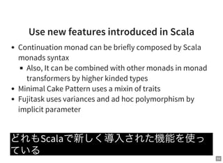 64
Use new features introduced in Scala
Continuation monad can be briefly composed by Scala
monads syntax
Also, It can be combined with other monads in monad
transformers by higher kinded types
Minimal Cake Pattern uses a mixin of traits
Fujitask uses variances and ad hoc polymorphism by
implicit parameter
どれもScalaで新しく導入された機能を使っ
ている
 