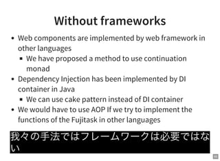 65
Without frameworks
Web components are implemented by web framework in
other languages
We have proposed a method to use continuation
monad
Dependency Injection has been implemented by DI
container in Java
We can use cake pattern instead of DI container
We would have to use AOP If we try to implement the
functions of the Fujitask in other languages
我々の手法ではフレームワークは必要ではな
い
 