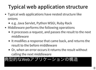 8
Typical web application structure
Typical web applications have nested structure like
onions
e.g. Java Servlet, Python WSGI, Ruby Rack
Middleware performs the following operations
It processes a request, and passes the result to the next
middleware
It modifies a response that came back, and returns the
result to the before middleware
Or, when an error occurs it returns the result without
calling the next middleware
典型的なWebアプリケーションの構造
 