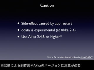 Caution
• Side-effect caused by app restart
• ddata is experimental (at Akka 2.4)
• Use Akka 2.4.8 or higher*
再起動による副作⽤やAkkaのバージョンに注意が必要
*has a ﬁx on distributed pub-sub akka#20847
 