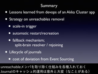 Summary
• Lessons learned from devops of an Akka Cluster app
• Strategy on unreachables removal
• scale-in trigger
• automatic restart/recreation
• fallback mechanism; 
split-brain resolver / rejoining
• Lifecycle of journals
• cost of deviation from Event Sourcing
unreachableメンバを取り除く仕組みを各種⼊れておく
Journalのキャッシュ的運⽤は意外と⼤変（なことがある）
 