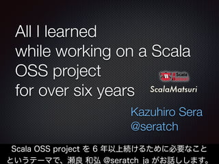All I learned
while working on a Scala
OSS project
for over six years
Kazuhiro Sera
@seratch
1
Scala OSS project を 6 年以上続けるために必要なこと
というテーマで、瀬良 和弘 @seratch_ja がお話しします。
 