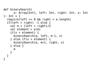 def binarySearch(
a: Array[Int], left: Int, right: Int, x: Int
): Int = {
require(left >= 0 && right < a.length)
if(left > right) -1 else {
val m = (left + right)/2
val element = a(m)
if(x < element) {
binarySearch(a, left, m-1, x)
} else if(x > element) {
binarySearch(a, m+1, right, x)
} else {
m
}
}
}
 