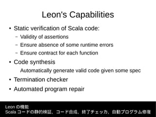 Leon's Capabilities
● Static verification of Scala code:
– Validity of assertions
– Ensure absence of some runtime errors
– Ensure contract for each function
● Code synthesis
Automatically generate valid code given some spec
● Termination checker
● Automated program repair
Leon の機能
Scala コードの静的検証、コード合成、終了チェッカ、自動プログラム修復
 