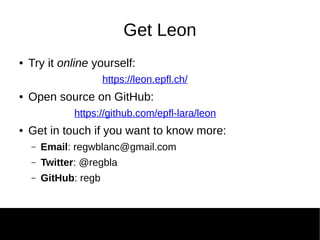 Get Leon
● Try it online yourself:
https://leon.epfl.ch/
● Open source on GitHub:
https://github.com/epfl-lara/leon
● Get in touch if you want to know more:
– Email: regwblanc@gmail.com
– Twitter: @regbla
– GitHub: regb
 