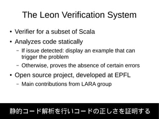 The Leon Verification System
● Verifier for a subset of Scala
● Analyzes code statically
– If issue detected: display an example that can
trigger the problem
– Otherwise, proves the absence of certain errors
● Open source project, developed at EPFL
– Main contributions from LARA group
静的コード解析を行いコードの正しさを証明する
 