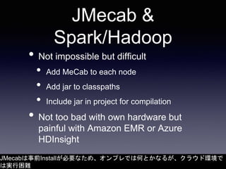 JMecab &
Spark/Hadoop
• Not impossible but difficult
• Add MeCab to each node
• Add jar to classpaths
• Include jar in pro...