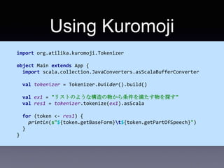 Using Kuromoji
import org.atilika.kuromoji.Tokenizer
object Main extends App {
import scala.collection.JavaConverters.asSc...