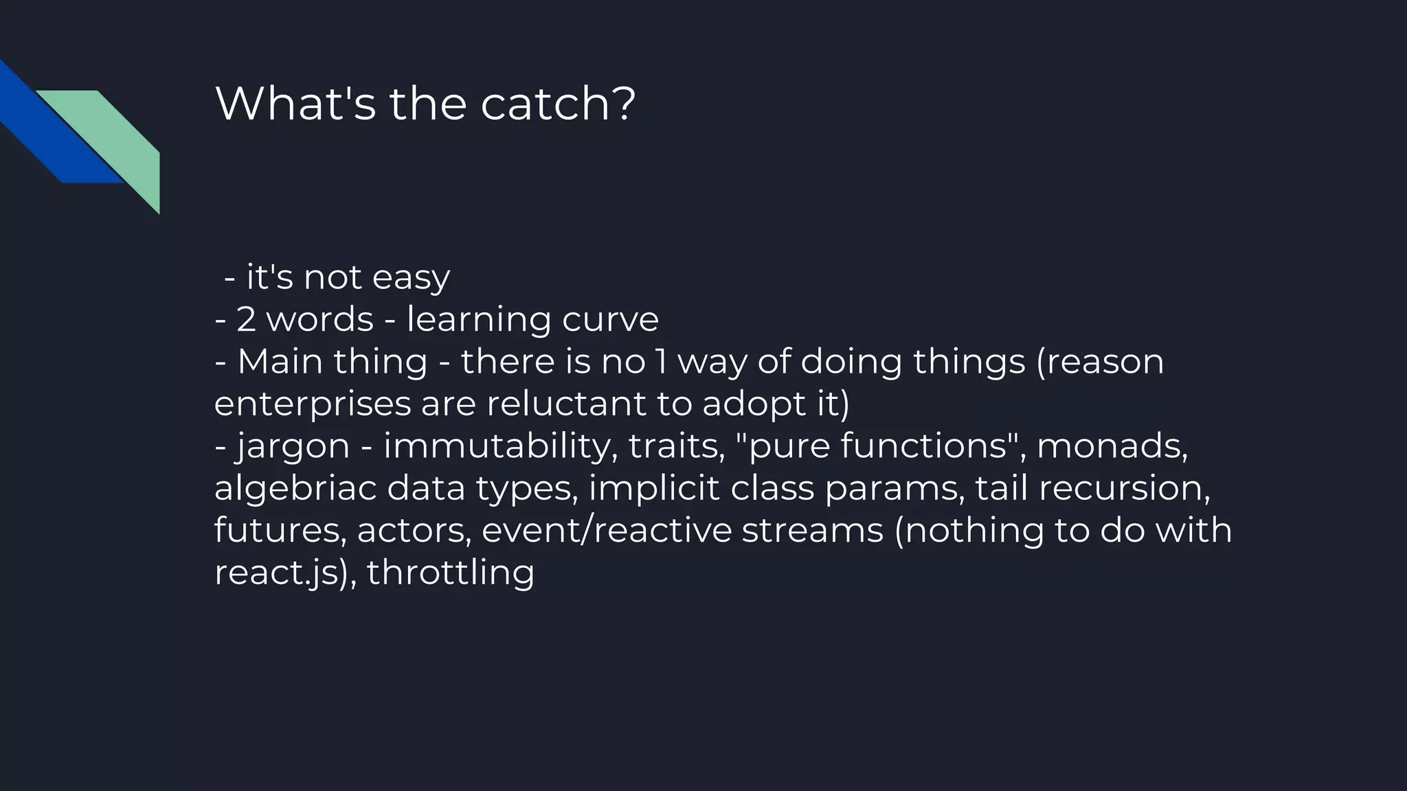 What's the catch?
- it's not easy
- 2 words - learning curve
- Main thing - there is no 1 way of doing things (reason
enterprises are reluctant to adopt it)
- jargon - immutability, traits, "pure functions", monads,
algebriac data types, implicit class params, tail recursion,
futures, actors, event/reactive streams (nothing to do with
react.js), throttling
 