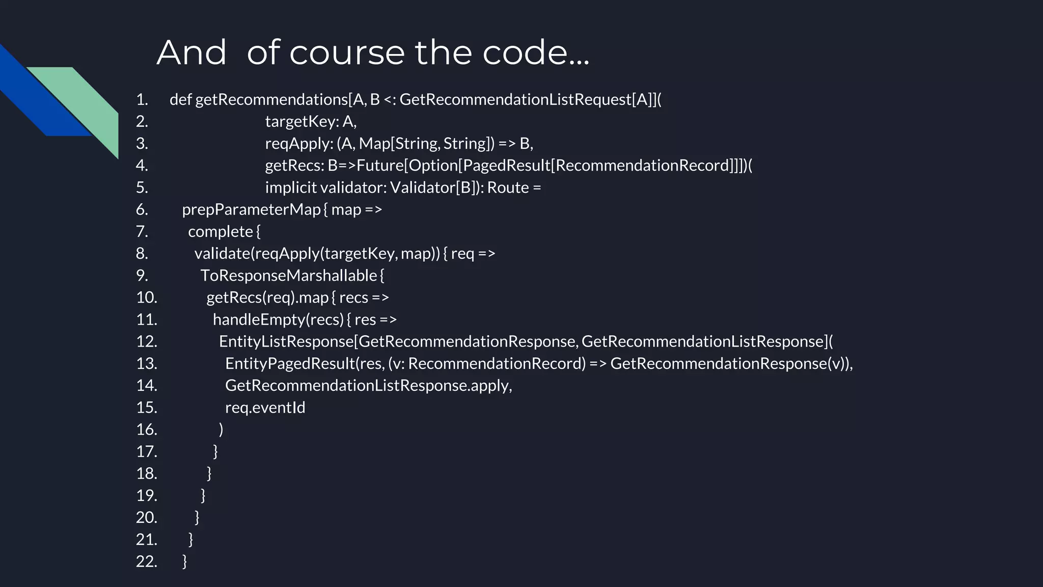And of course the code...
1. def getRecommendations[A, B <: GetRecommendationListRequest[A]](
2. targetKey: A,
3. reqApply: (A, Map[String, String]) => B,
4. getRecs: B=>Future[Option[PagedResult[RecommendationRecord]]])(
5. implicit validator: Validator[B]): Route =
6. prepParameterMap { map =>
7. complete {
8. validate(reqApply(targetKey, map)) { req =>
9. ToResponseMarshallable {
10. getRecs(req).map { recs =>
11. handleEmpty(recs) { res =>
12. EntityListResponse[GetRecommendationResponse, GetRecommendationListResponse](
13. EntityPagedResult(res, (v: RecommendationRecord) => GetRecommendationResponse(v)),
14. GetRecommendationListResponse.apply,
15. req.eventId
16. )
17. }
18. }
19. }
20. }
21. }
22. }
 