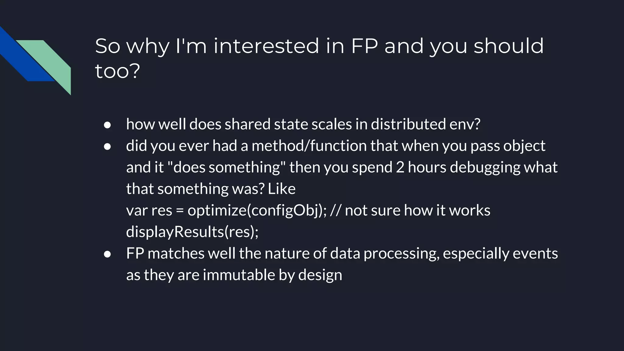 So why I'm interested in FP and you should
too?
● how well does shared state scales in distributed env?
● did you ever had a method/function that when you pass object
and it "does something" then you spend 2 hours debugging what
that something was? Like
var res = optimize(configObj); // not sure how it works
displayResults(res);
● FP matches well the nature of data processing, especially events
as they are immutable by design
 