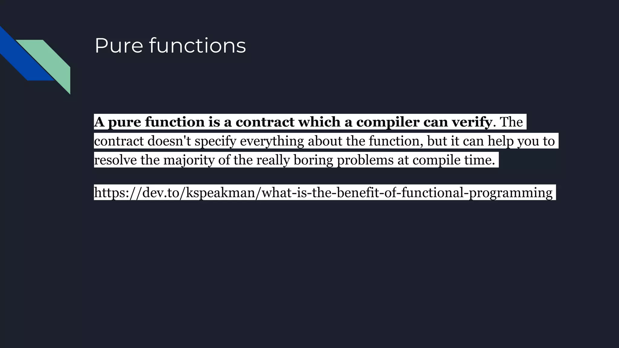 Pure functions
A pure function is a contract which a compiler can verify. The
contract doesn't specify everything about the function, but it can help you to
resolve the majority of the really boring problems at compile time.
https://dev.to/kspeakman/what-is-the-benefit-of-functional-programming
 