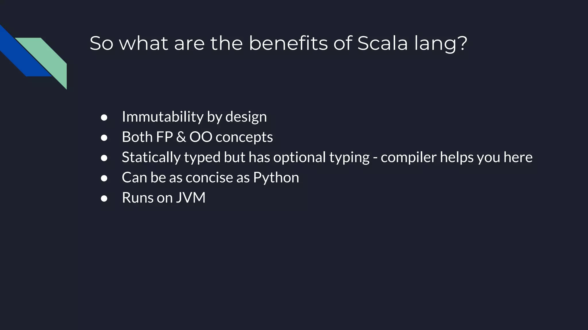 So what are the benefits of Scala lang?
● Immutability by design
● Both FP & OO concepts
● Statically typed but has optional typing - compiler helps you here
● Can be as concise as Python
● Runs on JVM
 