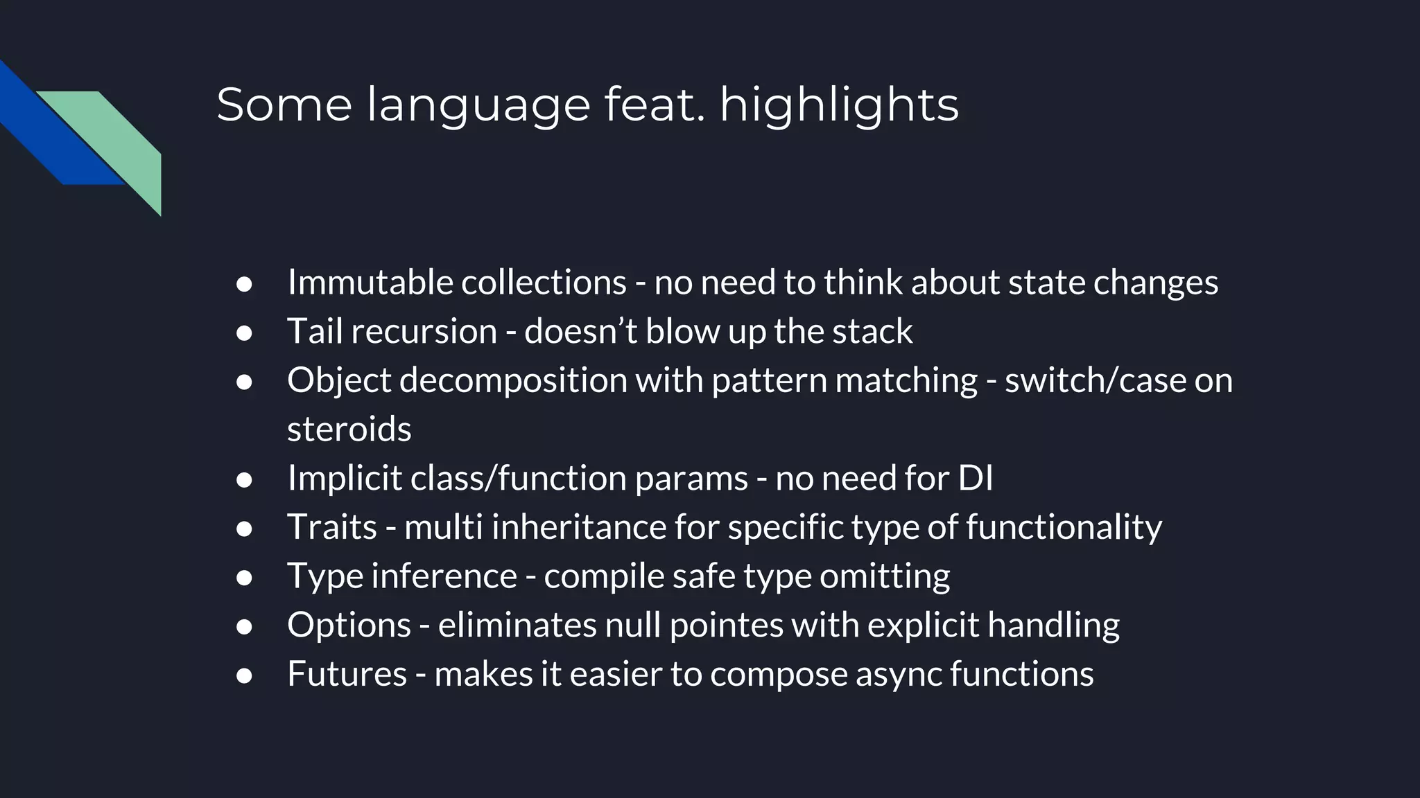 Some language feat. highlights
● Immutable collections - no need to think about state changes
● Tail recursion - doesn’t blow up the stack
● Object decomposition with pattern matching - switch/case on
steroids
● Implicit class/function params - no need for DI
● Traits - multi inheritance for specific type of functionality
● Type inference - compile safe type omitting
● Options - eliminates null pointes with explicit handling
● Futures - makes it easier to compose async functions
 