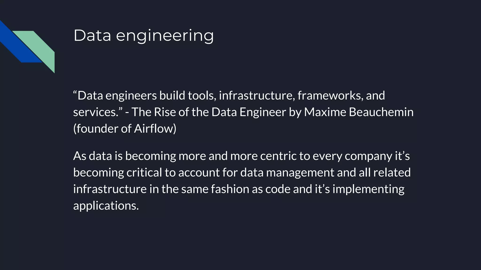 Data engineering
“Data engineers build tools, infrastructure, frameworks, and
services.” - The Rise of the Data Engineer by Maxime Beauchemin
(founder of Airflow)
As data is becoming more and more centric to every company it’s
becoming critical to account for data management and all related
infrastructure in the same fashion as code and it’s implementing
applications.
 