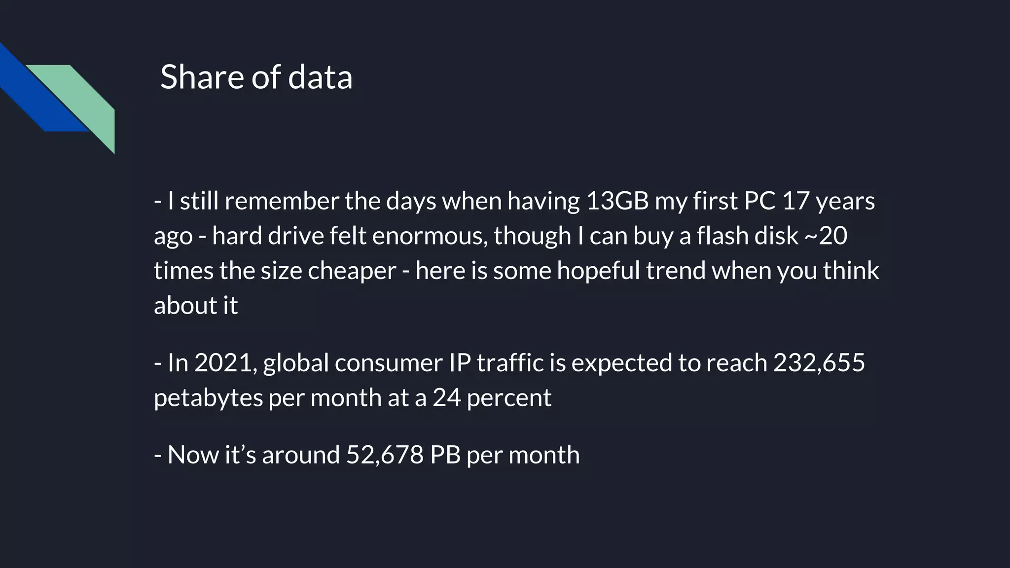 Share of data
- I still remember the days when having 13GB my first PC 17 years
ago - hard drive felt enormous, though I can buy a flash disk ~20
times the size cheaper - here is some hopeful trend when you think
about it
- In 2021, global consumer IP traffic is expected to reach 232,655
petabytes per month at a 24 percent
- Now it’s around 52,678 PB per month
 