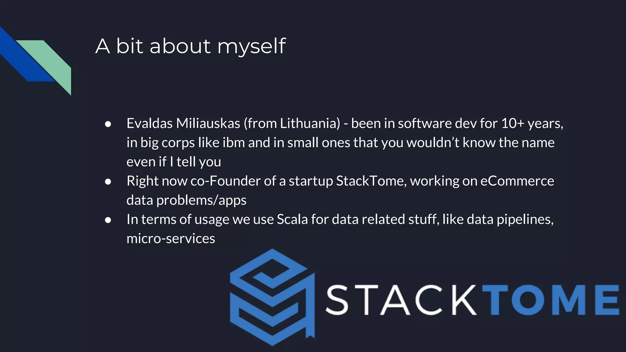 A bit about myself
● Evaldas Miliauskas (from Lithuania) - been in software dev for 10+ years,
in big corps like ibm and in small ones that you wouldn’t know the name
even if I tell you
● Right now co-Founder of a startup StackTome, working on eCommerce
data problems/apps
● In terms of usage we use Scala for data related stuff, like data pipelines,
micro-services
 